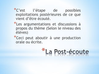 *
*C’est l’étape de possibles
exploitations postérieures de ce que
vient d’être écouté.
*Les argumentations et discussions à
propos du thème (Selon le niveau des
élèves)
*Ceci peut aboutir à une production
orale ou écrite.
 