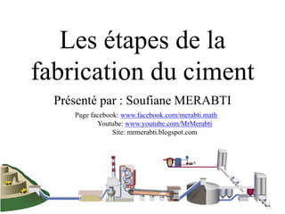 1
Les étapes de la
fabrication du ciment
Présenté par : Soufiane MERABTI
Page facebook: www.facebook.com/merabti.math
Youtube: www.youtube.com/MrMerabti
Site: mrmerabti.blogspot.com
 