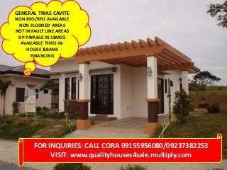GENERAL TRIAS CAVITE
NON RFO/RFO AVAILABLE
 NON FLOODED AREAS
NOT IN FAULT LINE AREAS
 DP PAYABLE IN 18MOS
  AVAILABLE THRU IN-
     HOUSE &BANK
      FINANCING




        FOR INQUIRIES: CALL CORA 09155956080/09237382253
             VISIT: www.qualityhouses4sale.multiply.com
 