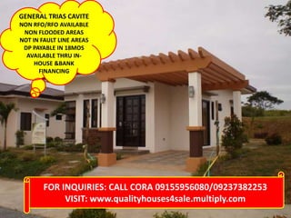 FOR INQUIRIES: CALL CORA 09155956080/09237382253
VISIT: www.qualityhouses4sale.multiply.com
GENERAL TRIAS CAVITE
NON RFO/RFO AVAILABLE
NON FLOODED AREAS
NOT IN FAULT LINE AREAS
DP PAYABLE IN 18MOS
AVAILABLE THRU IN-
HOUSE &BANK
FINANCING
 
