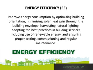 ENERGY EFFICIENCY (EE)
Improve energy consumption by optimising building
orientation, minimizing solar heat gain through the
building envelope, harvesting natural lighting,
adopting the best practices in building services
including use of renewable energy, and ensuring
proper testing, commissioning and regular
maintenance.
 