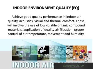 INDOOR ENVIRONMENT QUALITY (EQ)
Achieve good quality performance in indoor air
quality, acoustics, visual and thermal comfort. These
will involve the use of low volatile organic compound
materials, application of quality air filtration, proper
control of air temperature, movement and humidity.
 