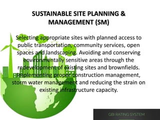 SUSTAINABLE SITE PLANNING &
MANAGEMENT (SM)
Selecting appropriate sites with planned access to
public transportation, community services, open
spaces and landscaping. Avoiding and conserving
environmentally sensitive areas through the
redevelopment of existing sites and brownfields.
Implementing proper construction management,
storm water management and reducing the strain on
existing infrastructure capacity.
 