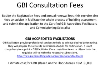 GBI Consultation Fees
Beside the Registration Fees and annual renewal fees, this exercise also
need an advice in facilitate the whole process of building assessment
and submit the application to the Certified GBI Accredited Facilitators
and Commissioning Specialist
GBI ACCREDITED FACILITATORS
GBI Facilitators provide professional services to help to achieve desired green rating.
They will prepare the requisite submissions to GBI for certification. It is not
compulsory to appoint a GBI Facilitator if our consultant team or others have the
requisite skill to make the necessary submissions.
http://new.greenbuildingindex.org/organisation/facilitator
Estimate cost for GBIF (Based on the Floor Area) = ±RM 35,000
 