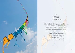 7.
             Offri
          la tua vita
Of fri
Offri a Lui, il Signore della vita,
                          della vita,
    la tua storia, il tuo corpo,
                        o corpo,
 i tuoi desideri… come sono
              d
         desideri… come sono
    emersi dalla meditazione.
               la
            dalla meditazione.

      “Io ti of fr o, Signor e,
      “Io ti offro, Signore,
        I
       tutta la mia vita…
       tutta la mia vita…
          Chi spera in T e
          Chi spera       Te
      non resta confuso”.
              s         f
      non resta confuso”.




                                        15
 