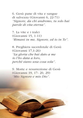 6. Gesù pane di vita e sangue
di salvezza (Giovanni 6, 22-71)
“Signore, da chi andremo, tu solo hai
parole di vita eterna”.

7. La vite e i tralci
(Giovanni 15, 1-11)
“Rimani in me, Signore, ed io in Te”.

8. Preghiera sacerdotale di Gesù
(Giovanni 17,1-26)
“La gloria che hai dato a me
io l’ho data a loro,
perché siano una cosa sola”.

9. Morte e resurrezione di Gesù
(Giovanni 19, 17- 20, 29)
“Mio Signore e mio Dio”.
 