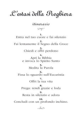 L’estasi della Preghiera
             itinerario

                  1.
  Entra nel tuo cuore e fai silenzio
                  2.
 Fai lentamente il Segno della Croce
                  3.
       Chiedi e offri perdono
                  4.
           Apri la Bibbia
      e invoca lo Spirito Santo
                  5.
          Medita la Parola
                  6.
   Fissa lo sguardo sull’Eucaristia
                  7.
           Offri la tua vita
                  8.
     Prega: rendi grazie e loda
                  9.
      Resta in silenzio e adora
                  10.
 Concludi con un profondo inchino.
 