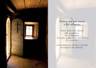 1.
   Entra nel tuo cuore
      e fai silenzio
    Passa dalle tue attività
        alla preghiera.
        Dì al Signore:
“Eccomi, voglio stare davanti a
         Te e con Te”.

Concentrati su di Lui e lasciati
   avvolgere dal silenzio.




                                   3
 