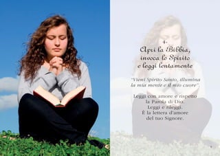 4.
    Apri la Bibbia,
    invoca lo Spirito
   e leggi lentamente
“Vieni Spirito Santo, illumina
“Vieni Spirito Santo, illumina
 V
la mia mente e il mio cuor e”.
    i       t             o .
   mia mente il mio cuore”.

 Leggi con amore e rispetto
 Leggi
     i    n amor e rispetto
               o         s o
      la Parola di Dio.
         Parola
             o      Dio.
       Leggi e rileggi.
                 i
                rileggi.
    È la lettera d’amore
       del tuo Signore.




                                 9
 