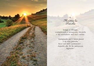 5.
        Medita la
        Parola
         Leggi e rileggi,
comprendi e assapora, ricorda
 e fai scendere nel tuo cuore.

  “Lampada per i miei passi
        è la tua parola,
   luce sul mio cammino…
  Aspetto da Te la salvezza,
            Signore”.




                                 1
                                 11
 