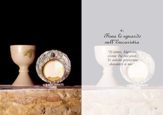 6.
Fissa lo sguardo
sull’Eucaristia
 “Ti amo, Signore,
 “Ti amo, Signor e,
            g
 come Tu mi ami.
 come T u mi ami.
 Ti adoro pr esente
        o
 Ti adoro presente
  davanti a me”.
  davanti me”.




                      13
 