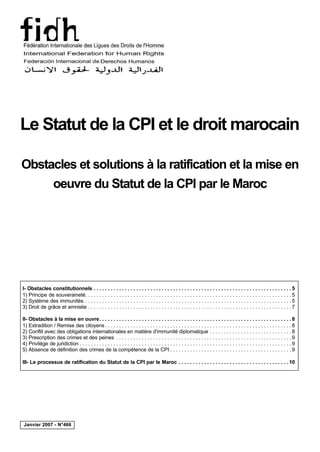 Le Statut de la CPI et le droit marocain

Obstacles et solutions à la ratification et la mise en
     oeuvre du Statut de la CPI par le Maroc




I- Obstacles constitutionnels . . . . . . . . . . . . . . . . . . . . . . . . . . . . . . . . . . . . . . . . . . . . . . . . . . . . . . . . . . . . . . . . . . . . . . 5
1) Principe de souveraineté. . . . . . . . . . . . . . . . . . . . . . . . . . . . . . . . . . . . . . . . . . . . . . . . . . . . . . . . . . . . . . . . . . . . . . . . . 5
2) Système des immunités . . . . . . . . . . . . . . . . . . . . . . . . . . . . . . . . . . . . . . . . . . . . . . . . . . . . . . . . . . . . . . . . . . . . . . . . . 5
3) Droit de grâce et amnistie . . . . . . . . . . . . . . . . . . . . . . . . . . . . . . . . . . . . . . . . . . . . . . . . . . . . . . . . . . . . . . . . . . . . . . . . 7

II- Obstacles à la mise en ouvre. . . . . . . . . . . . . . . . . . . . . . . . . . . . . . . . . . . . . . . . . . . . . . . . . . . . . . . . . . . . . . . . . . . . 8
1) Extradition / Remise des citoyens . . . . . . . . . . . . . . . . . . . . . . . . . . . . . . . . . . . . . . . . . . . . . . . . . . . . . . . . . . . . . . . . . . 8
2) Conflit avec des obligations internationales en matière d'immunité diplomatique . . . . . . . . . . . . . . . . . . . . . . . . . . . . . 8
3) Prescription des crimes et des peines . . . . . . . . . . . . . . . . . . . . . . . . . . . . . . . . . . . . . . . . . . . . . . . . . . . . . . . . . . . . . . 9
4) Privilège de juridiction . . . . . . . . . . . . . . . . . . . . . . . . . . . . . . . . . . . . . . . . . . . . . . . . . . . . . . . . . . . . . . . . . . . . . . . . . . . 9
5) Absence de définition des crimes de la compétence de la CPI . . . . . . . . . . . . . . . . . . . . . . . . . . . . . . . . . . . . . . . . . . . 9

III- Le processus de ratification du Statut de la CPI par le Maroc . . . . . . . . . . . . . . . . . . . . . . . . . . . . . . . . . . . . . . . 10




Janvier 2007 - N°466
 