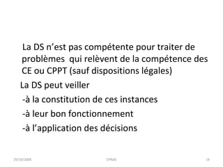 La DS n’est pas compétente pour traiter de problèmes  qui relèvent de la compétence des CE ou CPPT (sauf dispositions légales) La DS peut veiller  -à la constitution de ces instances  -à leur bon fonctionnement -à l’application des décisions 29/10/2008 CPNAE 