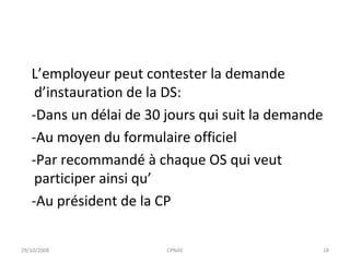 L’employeur peut contester la demande d’instauration de la DS: -Dans un délai de 30 jours qui suit la demande -Au moyen du formulaire officiel -Par recommandé à chaque OS qui veut participer ainsi qu’ -Au président de la CP 29/10/2008 CPNAE 