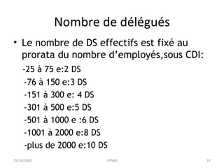 Nombre de délégués Le nombre de DS effectifs est fixé au prorata du nombre d’employés,sous CDI: -25 à 75 e:2 DS -76 à 150 e:3 DS -151 à 300 e: 4 DS -301 à 500 e:5 DS -501 à 1000 e :6 DS -1001 à 2000 e:8 DS -plus de 2000 e:10 DS 29/10/2008 CPNAE 