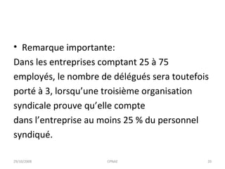 Remarque importante: Dans les entreprises comptant 25 à 75 employés, le nombre de délégués sera toutefois porté à 3, lorsqu’une troisième organisation syndicale prouve qu’elle compte dans l’entreprise au moins 25 % du personnel syndiqué. 29/10/2008 CPNAE 
