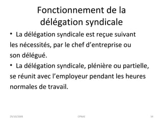 Fonctionnement de la délégation syndicale La délégation syndicale est reçue suivant les nécessités, par le chef d’entreprise ou son délégué. La délégation syndicale, plénière ou partielle, se réunit avec l’employeur pendant les heures  normales de travail. 29/10/2008 CPNAE 