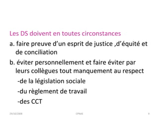 Les DS doivent en toutes circonstances a. faire preuve d’un esprit de justice ,d’équité et de conciliation b. éviter personnellement et faire éviter par leurs collègues tout manquement au respect  -de la législation sociale -du règlement de travail  -des CCT 29/10/2008 CPNAE 