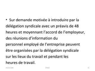 Sur demande motivée à introduire par la délégation syndicale avec un préavis de 48 heures et moyennant l’accord de l’employeur, des réunions d’information du personnel employé de l’entreprise peuvent être organisées par la délégation syndicale sur les lieux du travail et pendant les heures de travail. 29/10/2008 CPNAE 