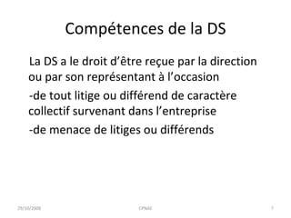 Compétences de la DS La DS a le droit d’être reçue par la direction ou par son représentant à l’occasion  -de tout litige ou différend de caractère collectif survenant dans l’entreprise -de menace de litiges ou différends 29/10/2008 CPNAE 
