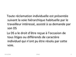 Toute réclamation individuelle est présentée suivant la voie hiérarchique habituelle par le travailleur intéressé, assisté à sa demande par son DS  La DS a le droit d’être reçue à l’occasion de tous litiges ou différends de caractère individuel qui n’ont pu être résolu par cette voie. 29/10/2008 CPNAE 
