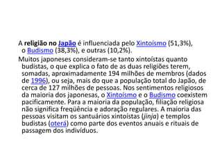 A religião no Japão é influenciada pelo Xintoísmo (51,3%),
 o Budismo (38,3%), e outras (10,2%).
Muitos japoneses consideram-se tanto xintoístas quanto
 budistas, o que explica o fato de as duas religiões terem,
 somadas, aproximadamente 194 milhões de membros (dados
 de 1996), ou seja, mais do que a população total do Japão, de
 cerca de 127 milhões de pessoas. Nos sentimentos religiosos
 da maioria dos japonesas, o Xintoísmo e o Budismo coexistem
 pacificamente. Para a maioria da população, filiação religiosa
 não significa freqüência e adoração regulares. A maioria das
 pessoas visitam os santuários xintoístas (jinja) e templos
 budistas (oterá) como parte dos eventos anuais e rituais de
 passagem dos indivíduos.
 