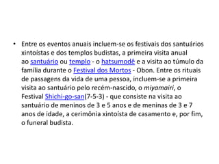 • Entre os eventos anuais incluem-se os festivais dos santuários
  xintoístas e dos templos budistas, a primeira visita anual
  ao santuário ou templo - o hatsumodê e a visita ao túmulo da
  família durante o Festival dos Mortos - Obon. Entre os rituais
  de passagens da vida de uma pessoa, incluem-se a primeira
  visita ao santuário pelo recém-nascido, o miyamairi, o
  Festival Shichi-go-san(7-5-3) - que consiste na visita ao
  santuário de meninos de 3 e 5 anos e de meninas de 3 e 7
  anos de idade, a cerimônia xintoísta de casamento e, por fim,
  o funeral budista.
 
