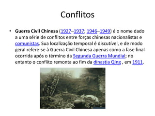 Conflitos
• Guerra Civil Chinesa (1927–1937; 1946–1949) é o nome dado
  a uma série de conflitos entre forças chinesas nacionalistas e
  comunistas. Sua localização temporal é discutível, e de modo
  geral refere-se à Guerra Civil Chinesa apenas como a fase final
  ocorrida após o término da Segunda Guerra Mundial; no
  entanto o conflito remonta ao fim da dinastia Qing , em 1911.
 