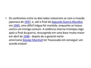 • Os confrontos entre os dois lados reduziram-se com a invasão
  japonesa de 1937, e, até o final da Segunda Guerra Mundial,
  em 1945, uma difícil trégua foi mantida, enquanto se lutava
  contra um inimigo comum. A violência interna irrompeu logo
  após o final da guerra, ressurgindo em uma base muito maior
  em abril de 1946 - depois de o general norte-
  americano George Marshall ter fracassado em conseguir um
  acordo estável.
 
