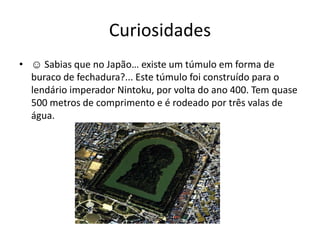 Curiosidades
• ☺ Sabias que no Japão… existe um túmulo em forma de
  buraco de fechadura?... Este túmulo foi construído para o
  lendário imperador Nintoku, por volta do ano 400. Tem quase
  500 metros de comprimento e é rodeado por três valas de
  água.
 