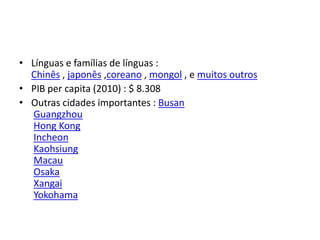 • Línguas e famílias de línguas :
  Chinês , japonês ,coreano , mongol , e muitos outros
• PIB per capita (2010) : $ 8.308
• Outras cidades importantes : Busan
   Guangzhou
   Hong Kong
   Incheon
   Kaohsiung
   Macau
   Osaka
   Xangai
   Yokohama
 