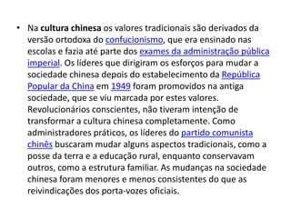 • Na cultura chinesa os valores tradicionais são derivados da
  versão ortodoxa do confucionismo, que era ensinado nas
  escolas e fazia até parte dos exames da administração pública
  imperial. Os líderes que dirigiram os esforços para mudar a
  sociedade chinesa depois do estabelecimento da República
  Popular da China em 1949 foram promovidos na antiga
  sociedade, que se viu marcada por estes valores.
  Revolucionários conscientes, não tiveram intenção de
  transformar a cultura chinesa completamente. Como
  administradores práticos, os líderes do partido comunista
  chinês buscaram mudar alguns aspectos tradicionais, como a
  posse da terra e a educação rural, enquanto conservavam
  outros, como a estrutura familiar. As mudanças na sociedade
  chinesa foram menores e menos consistentes do que as
  reivindicações dos porta-vozes oficiais.
 