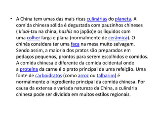 • A China tem umas das mais ricas culinárias do planeta. A
  comida chinesa sólida é degustada com pauzinhos chineses
  ( k'uai-tzu na china, hashis no japão)e os líquidos com
  uma colher larga e plana (normalmente de cerâmica). O
  chinês considera ter uma faca na mesa muito selvagem.
  Sendo assim, a maioria dos pratos são preparados em
  pedaços pequenos, prontos para serem escolhidos e comidos.
  A comida chinesa é diferente da comida ocidental onde
  a proteína da carne é o prato principal de uma refeição. Uma
  fonte de carboidratos (como arroz ou talharim) é
  normalmente o ingrediente principal da comida chinesa. Por
  causa da extensa e variada natureza da China, a culinária
  chinesa pode ser dividida em muitos estilos regionais.
 
