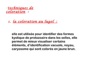 •techniques de
coloration :


 1. la coloration au lugol :



   elle est utilisée pour identifier des formes
   kystique de protozoaire dans les selles, elle
   permet de mieux visualiser certains
   éléments, d’identification vacuole, noyau,
   caryosome qui sont colorés en jaune brun.
 