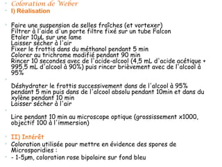    Coloration de Weber
   I) Réalisation

   Faire une suspension de selles fraîches (et vortexer)
    Filtrer à l'aide d'un porte filtre fixé sur un tube Falcon
    Etaler 10µL sur une lame
    Laisser sécher à l'air
    Fixer le frottis dans du méthanol pendant 5 min
    Colorer au trichrome modifié pendant 90 min
    Rincer 10 secondes avec de l'acide-alcool (4,5 mL d'acide acétique +
    995,5 mL d'alcool à 90%) puis rincer brièvement avec de l'alcool à
    95%

    Déshydrater le frottis successivement dans de l'alcool à 95%
    pendant 5 min puis dans de l'alcool absolu pendant 10min et dans du
    xylène pendant 10 min
    Laisser sécher à l'air

    Lire pendant 10 min au microscope optique (grossissement x1000,
    objectif 100 à l'immersion)

   II) Intérêt
   Coloration utilisée pour mettre en évidence des spores de
    Microsporidies :
   - 1-5µm, coloration rose bipolaire sur fond bleu
 