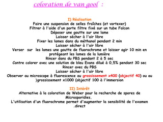 coloration de van gool :

                                    I) Réalisation
              Faire une suspension de selles fraîches (et vortexer)
            Filtrer à l'aide d'un porte filtre fixé sur un tube Falcon
                          Déposer une goutte sur une lame
                             Laisser sécher à l'air libre
                  Fixer les lames dans du méthanol pendant 2 min
                             Laisser sécher à l'air libre
  Verser sur les lames une goutte de fluorochrome et laisser agir 10 min en
                         protégeant les lames de la lumière
                       Rincer dans du PBS pendant 2 à 5 sec
  Contre colorer avec une solution de bleu Evans dilué à 0,5% pendant 30 sec
                                 Rincer avec du PBS
                             Laisser sécher à l'air libre
Observer au microscope à fluorescence au grossissement x400 (objectif 40) ou au
                ( grossissement x1000 (objectif 100 à l'immersion

                                    II) Intérêt
      Alternative à la coloration de Weber pour la recherche de spores de
                                 Microsporidies. 
  L'utilisation d'un fluorochrome permet d'augmenter la sensibilité de l'examen
                                      . direct
 