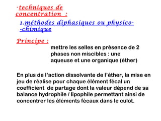 •techniques de
concentration :
 1.méthodes diphasiques ou physico-
 -chimique

Principe :
             mettre les selles en présence de 2
             phases non miscibles : une
             aqueuse et une organique (éther)

En plus de l’action dissolvante de l’éther, la mise en
jeu de réalise pour chaque élément fécal un
coefficient de partage dont la valeur dépend de sa
balance hydrophile / lipophile permettant ainsi de
concentrer les éléments fécaux dans le culot.
 
