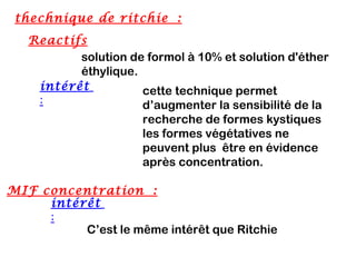 thechnique de ritchie :
   Reactifs
          solution de formol à 10% et solution d'éther
          éthylique.
    intérêt          cette technique permet
    :                d’augmenter la sensibilité de la
                      recherche de formes kystiques
                      les formes végétatives ne
                      peuvent plus être en évidence
                      après concentration.

MIF concentration :
     intérêt 
     :
          C’est le même intérêt que Ritchie
 