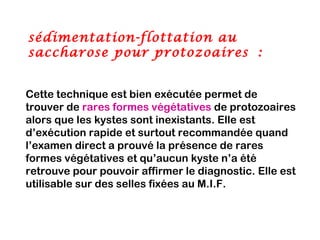 sédimentation-flottation au
saccharose pour protozoaires :


Cette technique est bien exécutée permet de
trouver de rares formes végétatives de protozoaires
alors que les kystes sont inexistants. Elle est
d’exécution rapide et surtout recommandée quand
l’examen direct a prouvé la présence de rares
formes végétatives et qu’aucun kyste n’a été
retrouve pour pouvoir affirmer le diagnostic. Elle est
utilisable sur des selles fixées au M.I.F.
 