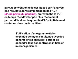 la PCR conventionnelle est basée sur l’analyse
des résultats après amplification de l’ADN
(d’une partie du génome), en revanche la PCR
en temps réel développée plus récemment
permet d’évaluer la quantité d’ADN initialement
contenue dans un échantillon


        l’utilisation d’une gamme étalon
        amplifiée de façon simultanée avec les
        échantillons à analyser, permet de
        connaître leur concentration initiale en
        microorganismes.
 