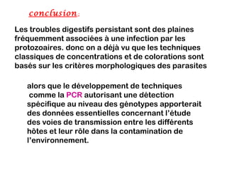 conclusion  :

Les troubles digestifs persistant sont des plaines
fréquemment associées à une infection par les
protozoaires. donc on a déjà vu que les techniques
classiques de concentrations et de colorations sont
basés sur les critères morphologiques des parasites

   alors que le développement de techniques
    comme la PCR autorisant une détection
   spécifique au niveau des génotypes apporterait
   des données essentielles concernant l’étude
   des voies de transmission entre les différents
   hôtes et leur rôle dans la contamination de
   l’environnement.
 