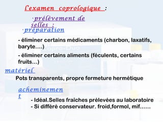 l’examen coprologique  :
        •prélèvement de
        selles :
     •préparation
    - éliminer certains médicaments (charbon, laxatifs,
    baryte….)
    - éliminer certains aliments (féculents, certains
    fruits…)
matériel
  Pots transparents, propre fermeture hermétique

    acheminemen
    t
       - Idéal.Selles fraîches prélevées au laboratoire
       - Si différé conservateur. froid,formol, mif……
 