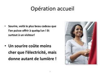Opération accueil
• Sourire, voilà le plus beau cadeau que
l’on puisse offrir à quelqu’un ! Et
surtout à un visiteur!
• Un sourire coûte moins
cher que l’électricité, mais
donne autant de lumière !
3
 