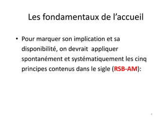 4
Les fondamentaux de l’accueil
• Pour marquer son implication et sa
disponibilité, on devrait appliquer
spontanément et systématiquement les cinq
principes contenus dans le sigle (RSB-AM):
 