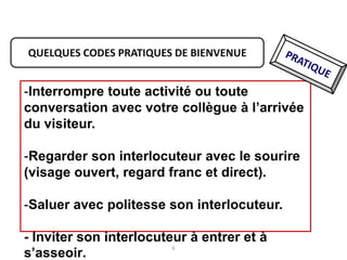 6
QUELQUES CODES PRATIQUES DE BIENVENUE
-Interrompre toute activité ou toute
conversation avec votre collègue à l’arrivée
du visiteur.
-Regarder son interlocuteur avec le sourire
(visage ouvert, regard franc et direct).
-Saluer avec politesse son interlocuteur.
- Inviter son interlocuteur à entrer et à
s’asseoir.
 