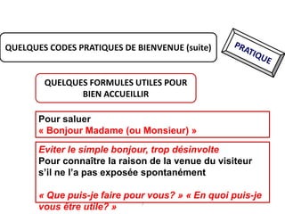 7
QUELQUES CODES PRATIQUES DE BIENVENUE (suite)
QUELQUES FORMULES UTILES POUR
BIEN ACCUEILLIR
Pour saluer
« Bonjour Madame (ou Monsieur) »
Eviter le simple bonjour, trop désinvolte
Pour connaître la raison de la venue du visiteur
s’il ne l’a pas exposée spontanément
« Que puis-je faire pour vous? » « En quoi puis-je
vous être utile? »
 