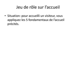 Jeu de rôle sur l’accueil
• Situation: pour accueilli un visiteur, vous
appliquez les 5 fondamentaux de l’accueil
précités.
 