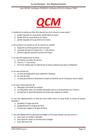 La technique : les déplacements
Julie GIVRE, Guillaume POSSICH, Guillaume DELAS et Manon THIN
UFR STAPS Lyon 1 Page 11
QCM
1. Quelle est la jambe qui doit être devant lors d’un renvoi en zone avant ?
a. jambe raquette en coup droit, jambe libre en revers
b. jambe libre en coup droit et en revers
c. jambe raquette en coup droit et en revers
2. Où se place-t-on quand on est au service en simple?
a. A gauche au fond quand le score est pair
b. Les pieds de part et d’autre du « T » de service
c. Devant à gauche quand le service est impair
3. La zone de replacement se situe :
a. Au fond et au milieu du terrain
b. Vers le « T » de service
c. On ne se replace pas on attend que le joueur adverse joue pour se déplacer
4. Un saut chinois est
a. un saut de préparation pour optimiser l’attaque
b. un saut de chat
c. un saut permettant d’atteindre le volant en fond de court si le joueur est en retard
5. Un saut ciseaux permet de :
a. découper une feuille en sautant
b. se rééquilibrer (par un transfert de poids) suite à un mouvement vers l’arrière
c. compenser le retard de position du joueur par rapport au volant
6. Lors des déplacements en fond de court (côté revers et coup droit), le buste du joueur
doit être :
a. parallèle à la ligne de fond
b. perpendiculaire à la ligne de fond
c. en biais par rapport à la ligne de fond
7. Lors des déplacements, pourquoi privilégie-t-on les pas chassés aux pas courus ?
a. pour avoir un meilleur équilibre
b. pour pouvoir sauter au moment de la frappe
c. pour aller plus vite
 