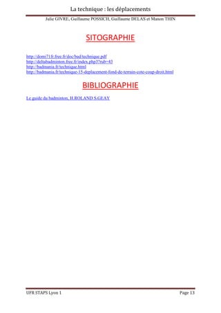 La technique : les déplacements
Julie GIVRE, Guillaume POSSICH, Guillaume DELAS et Manon THIN
UFR STAPS Lyon 1 Page 13
SITOGRAPHIE
http://domi71fr.free.fr/doc/bad/technique.pdf
http://deltabadminton.free.fr/index.php3?rub=43
http://badmania.fr/technique.html
http://badmania.fr/technique-15-deplacement-fond-de-terrain-cote-coup-droit.html
BIBLIOGRAPHIE
Le guide du badminton, H.ROLAND S.GEAY
 