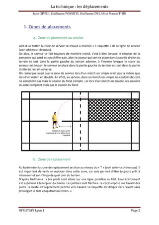 La technique : les déplacements
Julie GIVRE, Guillaume POSSICH, Guillaume DELAS et Manon THIN
UFR STAPS Lyon 1 Page 2
1. Zones de placements
a. Zone de placement au service
Lors d’un match la zone de service se trouve à environ « 1 raquette » de la ligne de service
(voir schéma ci-dessous).
De plus, le service se fait toujours de manière croisé, c'est-à-dire lorsque le résultat de la
personne qui perd est un chiffre pair, alors le joueur qui sert se place dans la partie droite du
terrain et sert dans la partie gauche du terrain adverse, à l’inverse lorsque le score du
serveur est impair, le serveur se place dans la partie gauche du terrain est sert dans la partie
droite du terrain adverse.
On remarque aussi que la zone de service lors d’un match en simple n’est pas la même que
lors d’un match en double. En effet, au service, dans un match en simple les couloirs de coté
ne comptent pas mais le couloir du fond compte ; or lors d’un match en double, les couloirs
du coté comptent mais pas le couloir du fond.
b. Zone de replacement
Au badminton la zone de replacement se situe au niveau du « T » (voir schéma ci-dessous). Il
est important de venir se replacer dans cette zone, car cela permet d’être toujours prêt à
intervenir et sur n’importe quel coin du terrain.
D’après Badmania : « Les pieds sont situés sur une ligne parallèle au filet. Leur écartement
est supérieur à la largeur du bassin. Les jambes sont fléchies. Le corps repose sur l'avant des
pieds. Le buste est légèrement penché vers l'avant. La raquette est dirigée vers l'avant sans
privilégier le côté coup droit ou revers. »
 